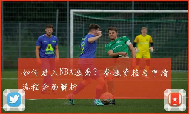 如何进入NBA选秀？参选资格与申请流程全面解析